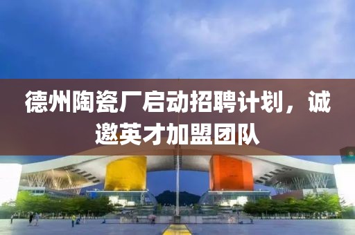 德州陶瓷廠啟動招聘計劃，誠邀英才加盟團(tuán)隊