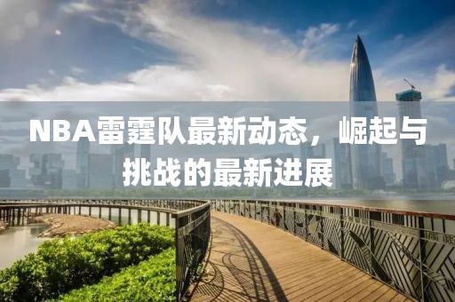 NBA雷霆隊最新動態(tài)，崛起與挑戰(zhàn)的最新進展