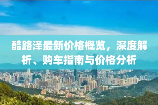 酷路澤最新價(jià)格概覽，深度解析、購車指南與價(jià)格分析