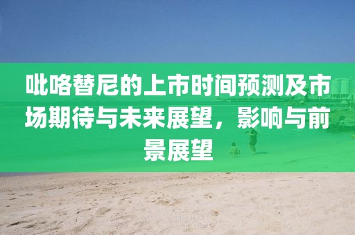 吡咯替尼的上市時間預測及市場期待與未來展望，影響與前景展望