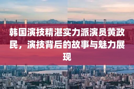 韓國演技精湛實力派演員黃政民，演技背后的故事與魅力展現(xiàn)