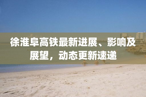 徐淮阜高鐵最新進展、影響及展望，動態(tài)更新速遞