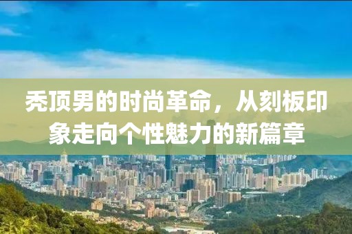 禿頂男的時尚革命，從刻板印象走向個性魅力的新篇章