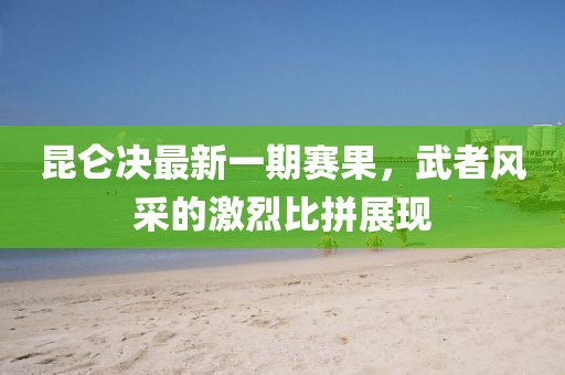 昆侖決最新一期賽果，武者風采的激烈比拼展現(xiàn)