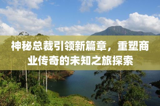 神秘總裁引領(lǐng)新篇章，重塑商業(yè)傳奇的未知之旅探索