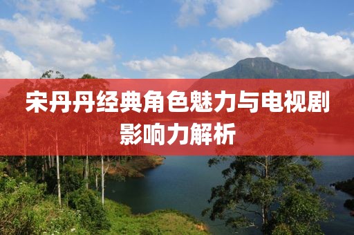 宋丹丹經(jīng)典角色魅力與電視劇影響力解析