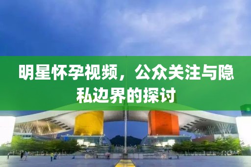 明星懷孕視頻，公眾關(guān)注與隱私邊界的探討