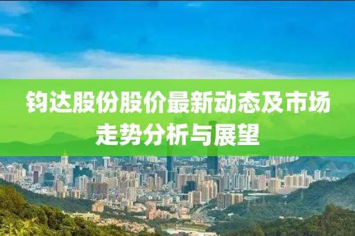 鈞達股份股價最新動態(tài)及市場走勢分析與展望