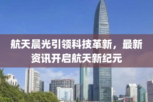 航天晨光引領(lǐng)科技革新，最新資訊開啟航天新紀(jì)元
