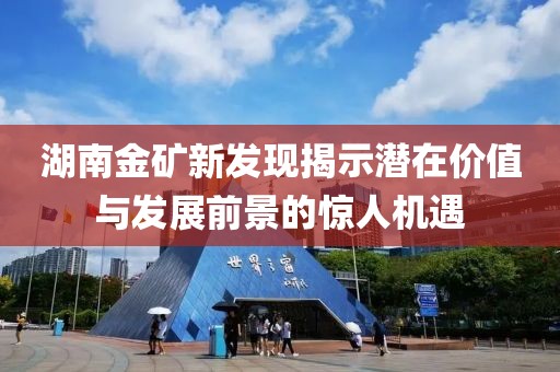 湖南金礦新發(fā)現(xiàn)揭示潛在價(jià)值與發(fā)展前景的驚人機(jī)遇