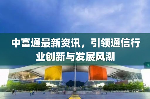 中富通最新資訊，引領通信行業(yè)創(chuàng)新與發(fā)展風潮